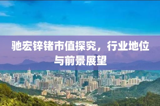 驰宏锌锗市值探究，行业地位与前景展望