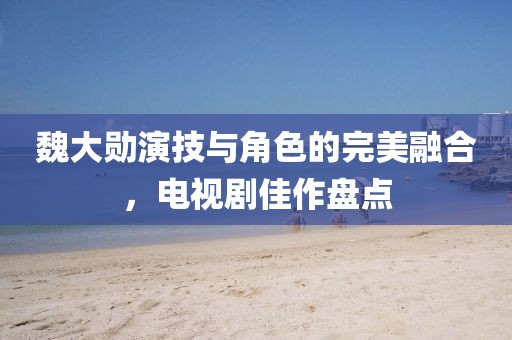 魏大勋演技与角色的完美融合，电视剧佳作盘点