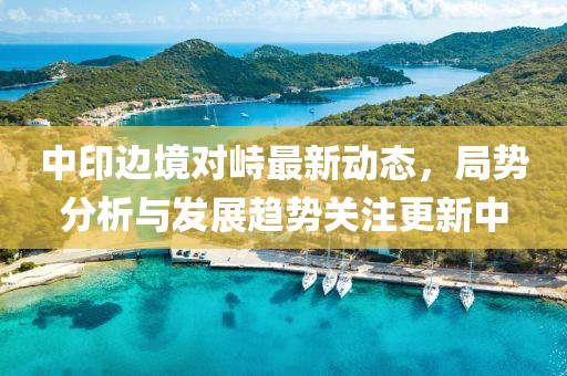 中印边境对峙最新动态，局势分析与发展趋势关注更新中