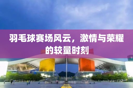 羽毛球赛场风云，激情与荣耀的较量时刻