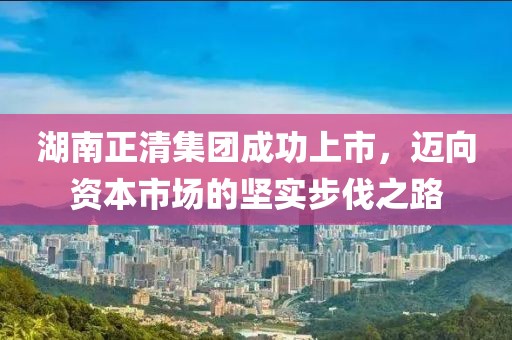 湖南正清集团成功上市，迈向资本市场的坚实步伐之路