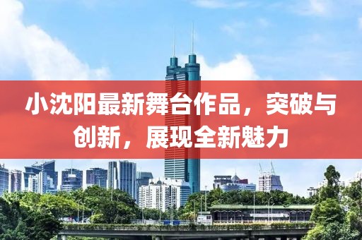 小沈阳最新舞台作品，突破与创新，展现全新魅力