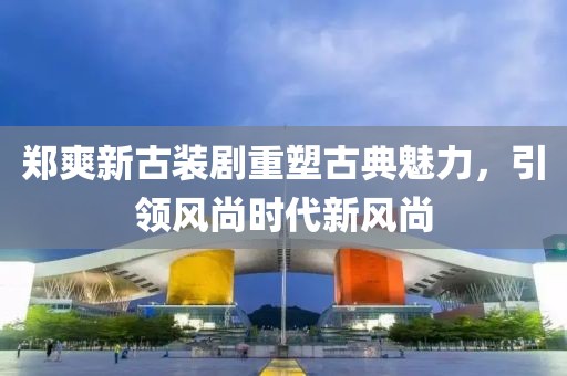 郑爽新古装剧重塑古典魅力，引领风尚时代新风尚
