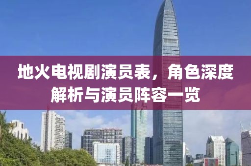 地火电视剧演员表，角色深度解析与演员阵容一览