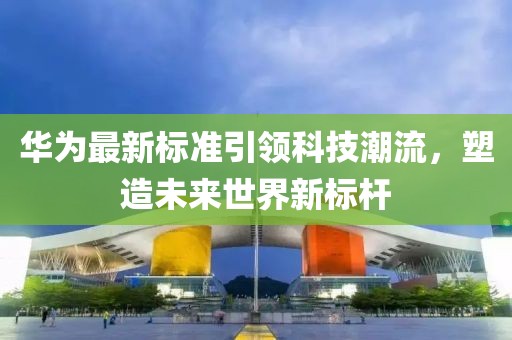 华为最新标准引领科技潮流，塑造未来世界新标杆
