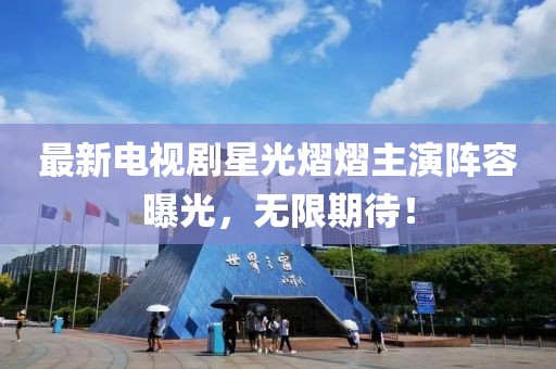 最新电视剧星光熠熠主演阵容曝光，无限期待！