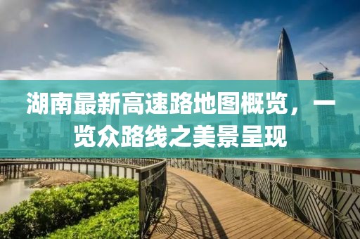 湖南最新高速路地图概览，一览众路线之美景呈现