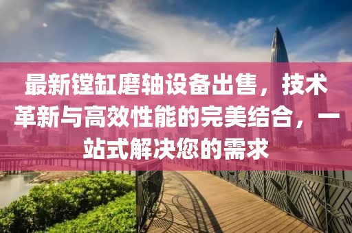 最新镗缸磨轴设备出售，技术革新与高效性能的完美结合，一站式解决您的需求