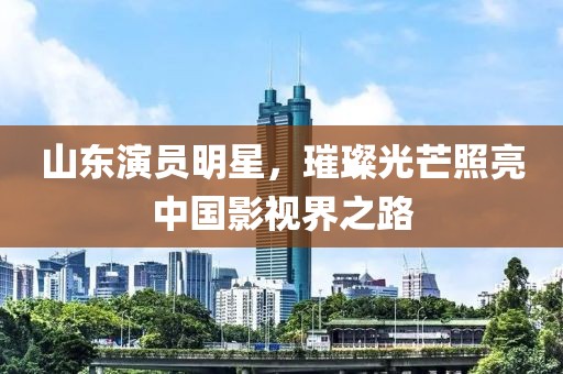 山东演员明星，璀璨光芒照亮中国影视界之路
