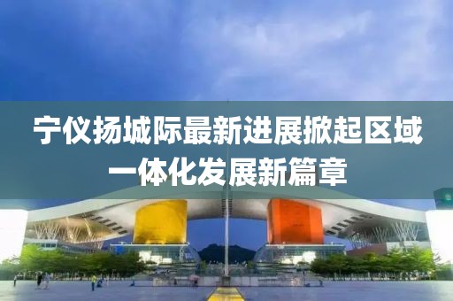 宁仪扬城际最新进展掀起区域一体化发展新篇章