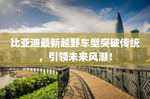 比亚迪最新越野车型突破传统，引领未来风潮！