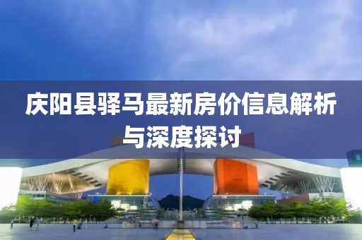 庆阳县驿马最新房价信息解析与深度探讨