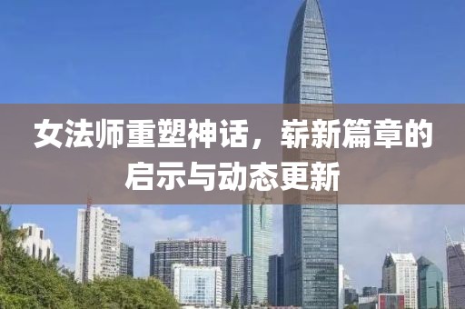 女法师重塑神话，崭新篇章的启示与动态更新