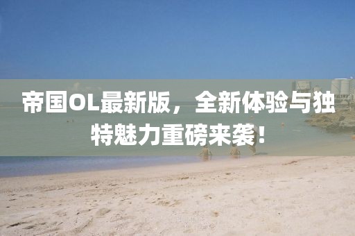 帝国OL最新版，全新体验与独特魅力重磅来袭！