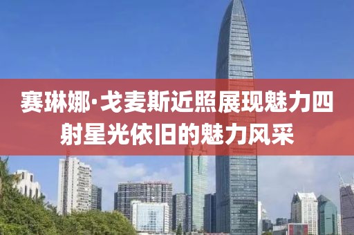 赛琳娜·戈麦斯近照展现魅力四射星光依旧的魅力风采