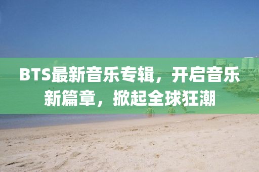 BTS最新音乐专辑，开启音乐新篇章，掀起全球狂潮