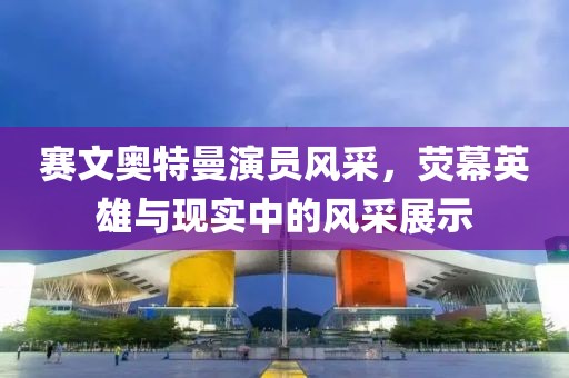 赛文奥特曼演员风采，荧幕英雄与现实中的风采展示