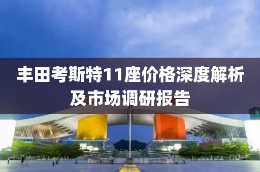 丰田考斯特11座价格深度解析及市场调研报告
