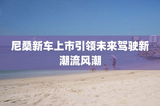 尼桑新车上市引领未来驾驶新潮流风潮