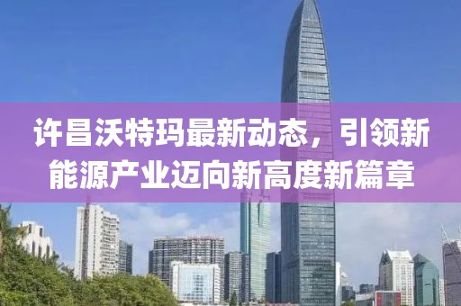 许昌沃特玛最新动态，引领新能源产业迈向新高度新篇章