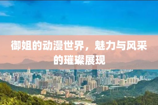 御姐的动漫世界，魅力与风采的璀璨展现