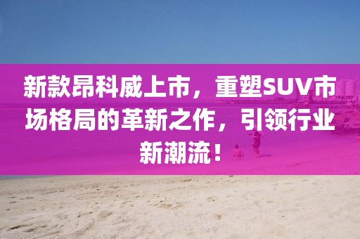 新款昂科威上市，重塑SUV市场格局的革新之作，引领行业新潮流！