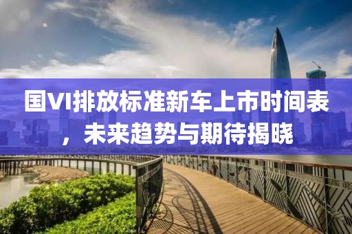 国VI排放标准新车上市时间表，未来趋势与期待揭晓