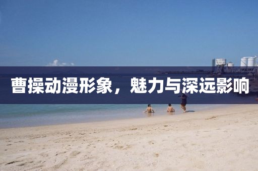 曹操动漫形象，魅力与深远影响