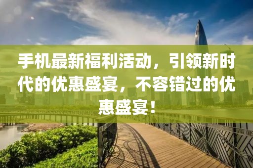 手机最新福利活动，引领新时代的优惠盛宴，不容错过的优惠盛宴！