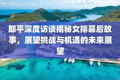 郎平深度访谈揭秘女排幕后故事，展望挑战与机遇的未来展望