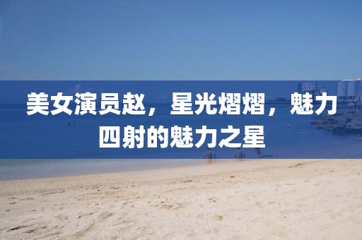 美女演员赵，星光熠熠，魅力四射的魅力之星