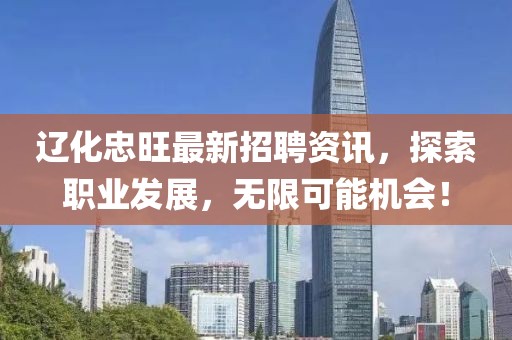 辽化忠旺最新招聘资讯，探索职业发展，无限可能机会！