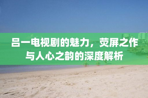 吕一电视剧的魅力，荧屏之作与人心之韵的深度解析