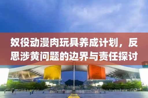 奴役动漫肉玩具养成计划，反思涉黄问题的边界与责任探讨