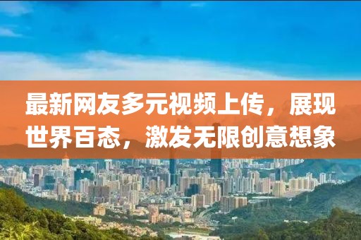最新网友多元视频上传，展现世界百态，激发无限创意想象