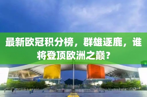 最新欧冠积分榜，群雄逐鹿，谁将登顶欧洲之巅？