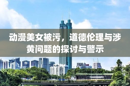 动漫美女被污，道德伦理与涉黄问题的探讨与警示
