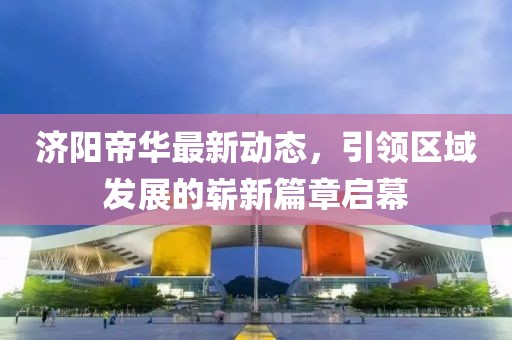 济阳帝华最新动态，引领区域发展的崭新篇章启幕