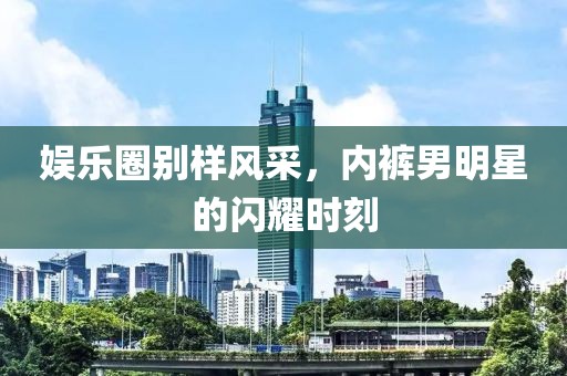 娱乐圈别样风采，内裤男明星的闪耀时刻