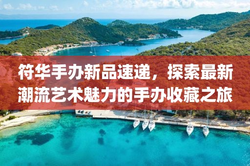符华手办新品速递，探索最新潮流艺术魅力的手办收藏之旅