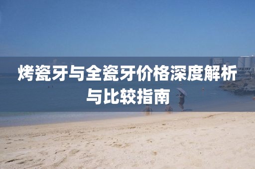 烤瓷牙与全瓷牙价格深度解析与比较指南
