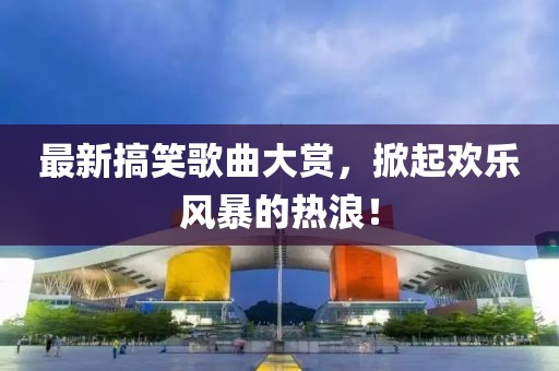 最新搞笑歌曲大赏，掀起欢乐风暴的热浪！