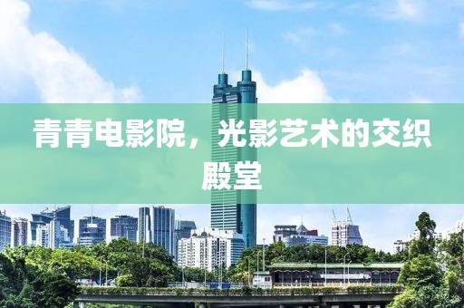 青青电影院，光影艺术的交织殿堂