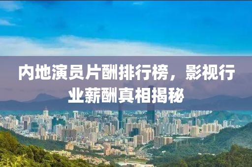 内地演员片酬排行榜，影视行业薪酬真相揭秘