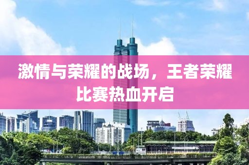 激情与荣耀的战场，王者荣耀比赛热血开启