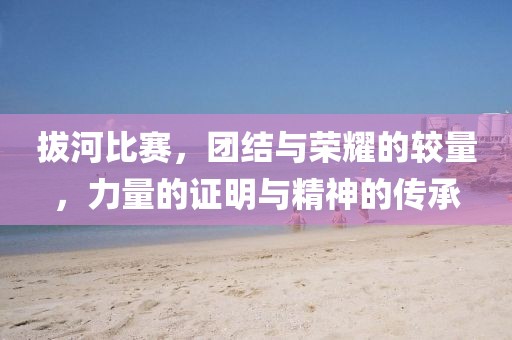 拔河比赛，团结与荣耀的较量，力量的证明与精神的传承