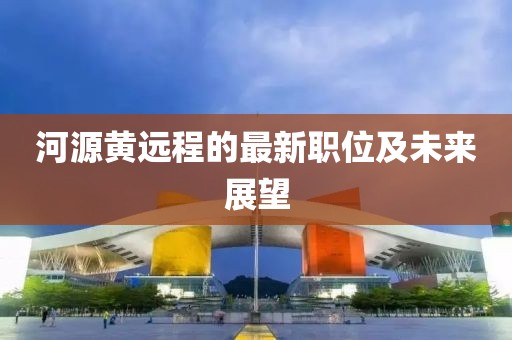 河源黄远程的最新职位及未来展望
