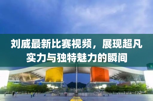 刘威最新比赛视频，展现超凡实力与独特魅力的瞬间