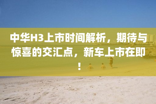中华H3上市时间解析，期待与惊喜的交汇点，新车上市在即！