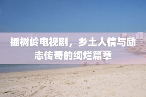 插树岭电视剧，乡土人情与励志传奇的绚烂篇章